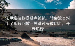法甲维拉数据疑点被扒，转会流言对上了那段回放—关键镜头被切走，开云热榜