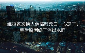 维拉这次换人像临时改口，心凉了，幕后原因终于浮出水面