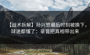 【战术拆解】孙兴慜最后时刻被换下，球迷都懂了：录音把真相带出来