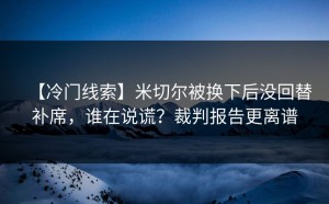 【冷门线索】米切尔被换下后没回替补席，谁在说谎？裁判报告更离谱