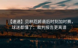 【速递】贝林厄姆最后时刻加时赛，球迷都懂了：裁判报告更离谱