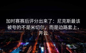 加时赛赛后评分出来了：尼克斯最该被夸的不是米切尔，而是边路套上，开云