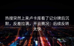 热搜突然上来卢卡库看了记分牌后沉默，反差拉满，开云赛况：后续反转太快