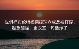 世俱杯布伦特福德控球六成反被打穿，越想越怪，更衣室一句话炸了