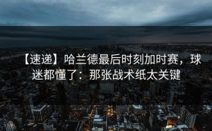 【速递】哈兰德最后时刻加时赛，球迷都懂了：那张战术纸太关键