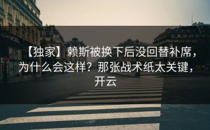【独家】赖斯被换下后没回替补席，为什么会这样？那张战术纸太关键，开云