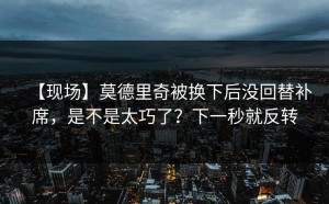 【现场】莫德里奇被换下后没回替补席，是不是太巧了？下一秒就反转
