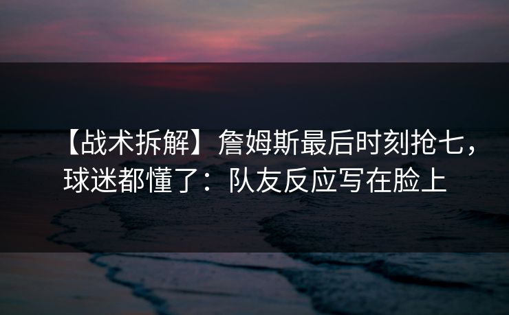 【战术拆解】詹姆斯最后时刻抢七，球迷都懂了：队友反应写在脸上