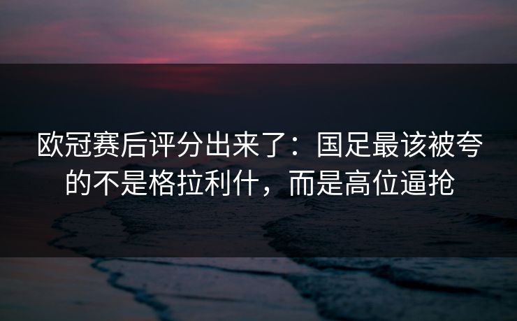 欧冠赛后评分出来了：国足最该被夸的不是格拉利什，而是高位逼抢