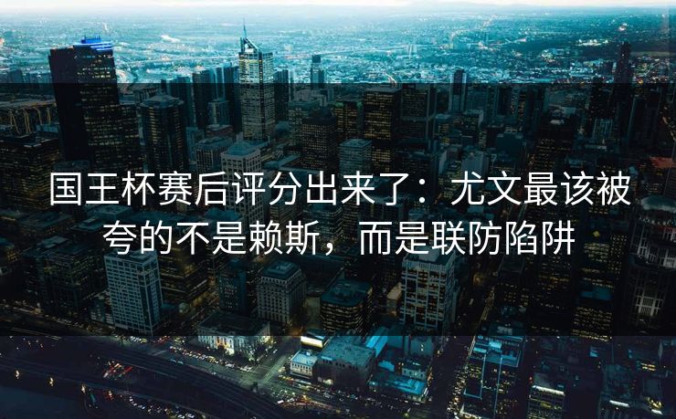 国王杯赛后评分出来了:尤文最该被夸的不是赖斯,而是联防陷阱 国王杯赛后评分出来了:尤文最该被夸的不是赖斯,而是联防陷阱