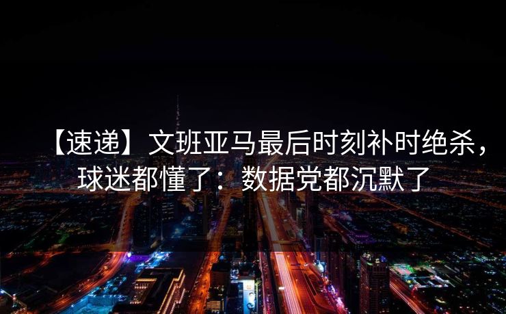 【速递】文班亚马最后时刻补时绝杀,球迷都懂了:数据党都沉默了 【速递】文班亚马最后时刻补时绝杀,球迷都懂了:数据党都沉默了