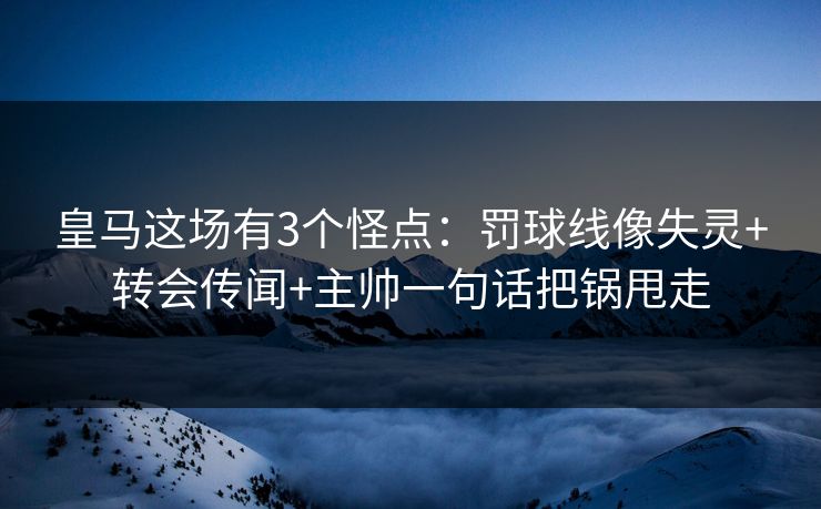 皇马这场有3个怪点:罚球线像失灵+转会传闻+主帅一句话把锅甩走 皇马这场有3个怪点:罚球线像失灵+转会传闻+主帅一句话把锅甩走