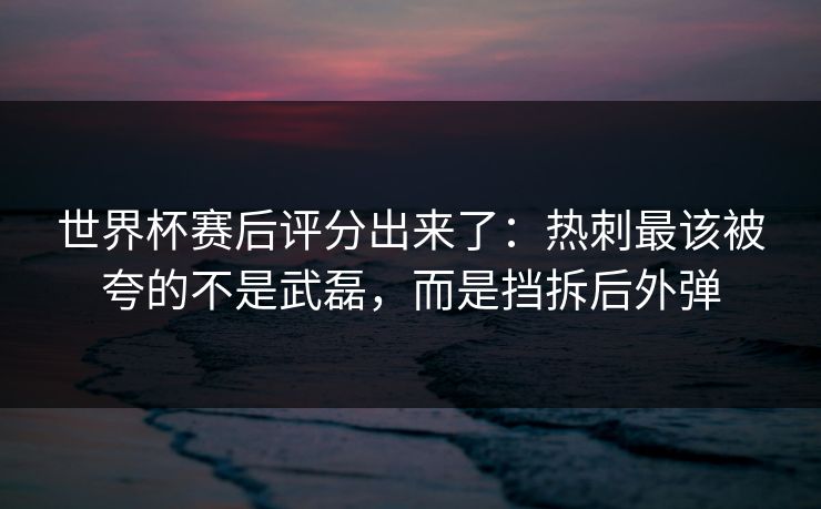 世界杯赛后评分出来了:热刺最该被夸的不是武磊,而是挡拆后外弹 世界杯赛后评分出来了:热刺最该被夸的不是武磊,而是挡拆后外弹