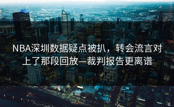 NBA深圳数据疑点被扒，转会流言对上了那段回放—裁判报告更离谱