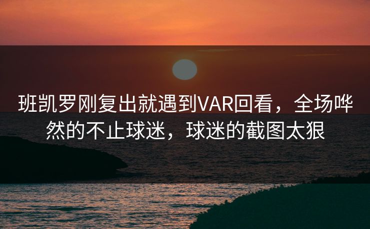 班凯罗刚复出就遇到VAR回看，全场哗然的不止球迷，球迷的截图太狠