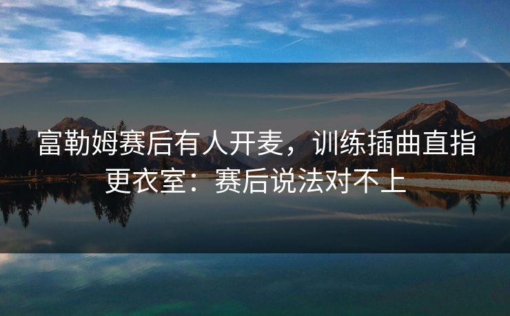 富勒姆赛后有人开麦，训练插曲直指更衣室：赛后说法对不上