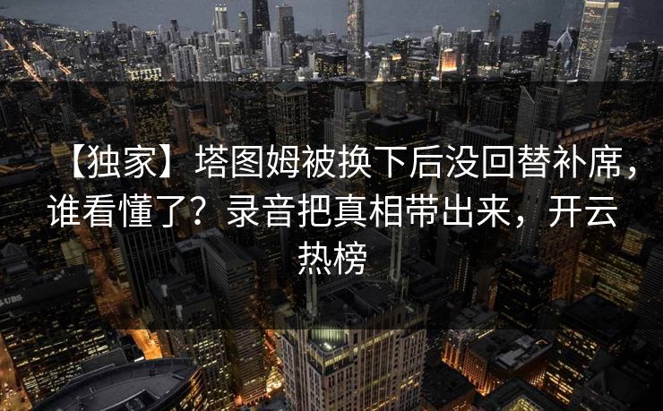 【独家】塔图姆被换下后没回替补席,谁看懂了?录音把真相带出来,开云热榜 【独家】塔图姆被换下后没回替补席,谁看懂了?录音把真相带出来,开云热榜
