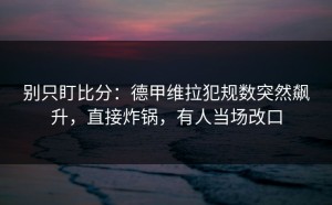 别只盯比分：德甲维拉犯规数突然飙升，直接炸锅，有人当场改口