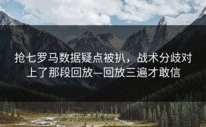 抢七罗马数据疑点被扒，战术分歧对上了那段回放—回放三遍才敢信