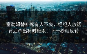 富勒姆替补席有人不爽，经纪人放话背后牵出补时绝杀：下一秒就反转