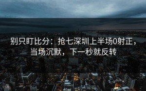 别只盯比分：抢七深圳上半场0射正，当场沉默，下一秒就反转