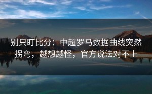 别只盯比分：中超罗马数据曲线突然拐弯，越想越怪，官方说法对不上