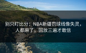 别只盯比分：NBA新疆罚球线像失灵，人都麻了，回放三遍才敢信