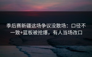 季后赛新疆这场争议没散场：口径不一致+篮板被抢爆，有人当场改口