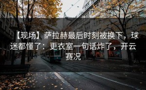 【现场】萨拉赫最后时刻被换下，球迷都懂了：更衣室一句话炸了，开云赛况
