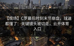 【现场】C罗最后时刻末节崩盘，球迷都懂了：关键镜头被切走，云开体育入口