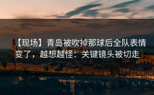 【现场】青岛被吹掉那球后全队表情变了，越想越怪：关键镜头被切走