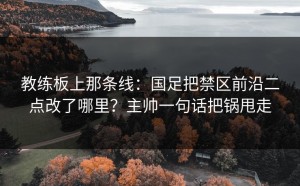 教练板上那条线：国足把禁区前沿二点改了哪里？主帅一句话把锅甩走