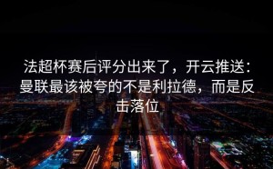 法超杯赛后评分出来了，开云推送：曼联最该被夸的不是利拉德，而是反击落位