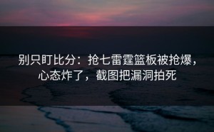 别只盯比分：抢七雷霆篮板被抢爆，心态炸了，截图把漏洞拍死