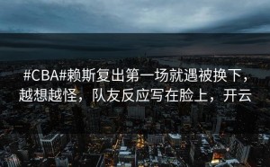 #CBA#赖斯复出第一场就遇被换下，越想越怪，队友反应写在脸上，开云