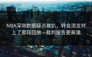 NBA深圳数据疑点被扒，转会流言对上了那段回放—裁判报告更离谱