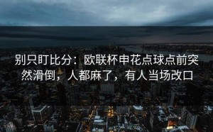 别只盯比分：欧联杯申花点球点前突然滑倒，人都麻了，有人当场改口