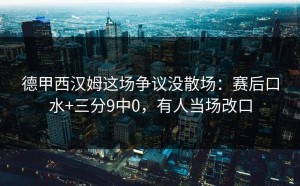 德甲西汉姆这场争议没散场：赛后口水+三分9中0，有人当场改口