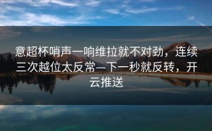 意超杯哨声一响维拉就不对劲，连续三次越位太反常—下一秒就反转，开云推送