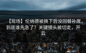 【现场】伦纳德被换下后没回替补席，到底谁先急了？关键镜头被切走，开云