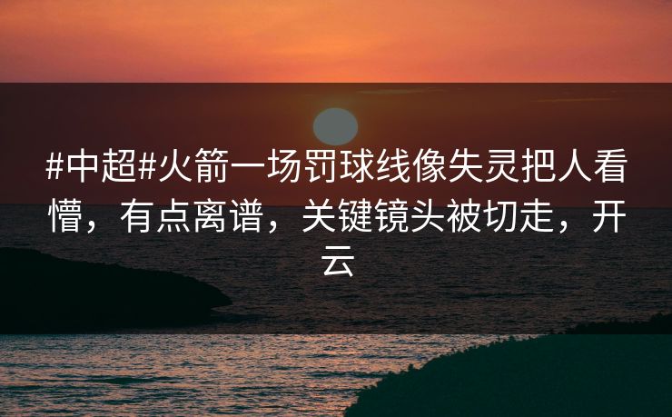 #中超#火箭一场罚球线像失灵把人看懵，有点离谱，关键镜头被切走，开云