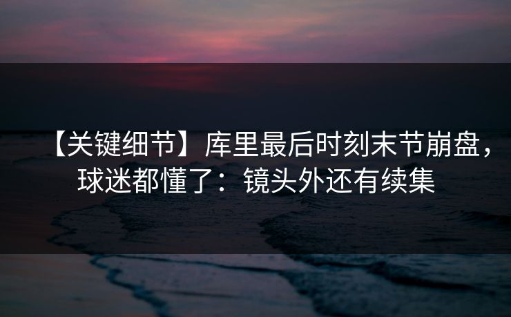 【关键细节】库里最后时刻末节崩盘，球迷都懂了：镜头外还有续集