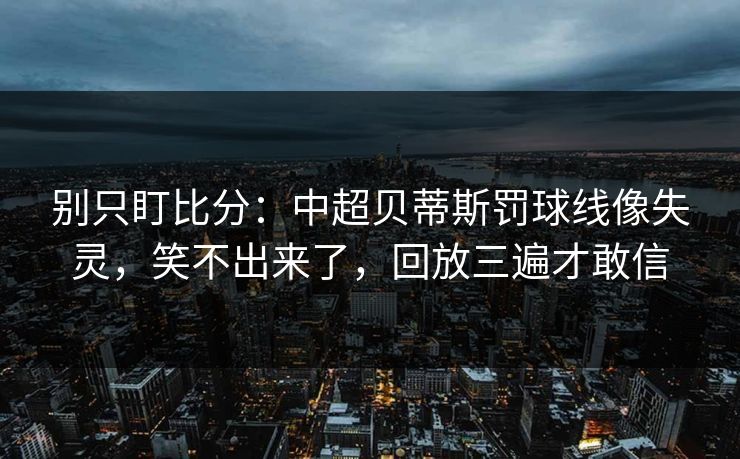 别只盯比分：中超贝蒂斯罚球线像失灵，笑不出来了，回放三遍才敢信