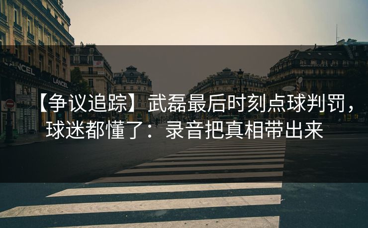 【争议追踪】武磊最后时刻点球判罚，球迷都懂了：录音把真相带出来