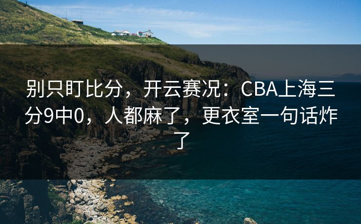 别只盯比分，开云赛况：CBA上海三分9中0，人都麻了，更衣室一句话炸了