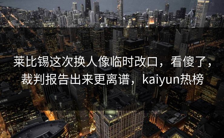 莱比锡这次换人像临时改口，看傻了，裁判报告出来更离谱，kaiyun热榜
