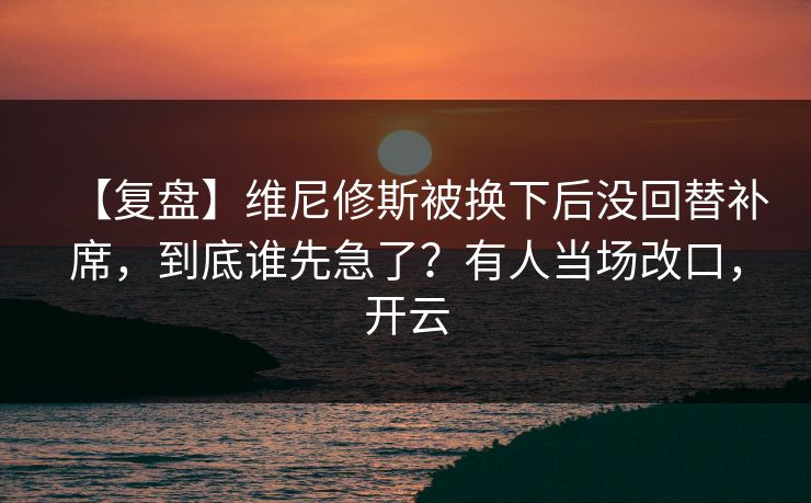 【复盘】维尼修斯被换下后没回替补席,到底谁先急了?有人当场改口,开云 【复盘】维尼修斯被换下后没回替补席,到底谁先急了?有人当场改口,开云