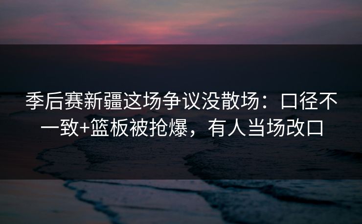 季后赛新疆这场争议没散场:口径不一致+篮板被抢爆,有人当场改口 季后赛新疆这场争议没散场:口径不一致+篮板被抢爆,有人当场改口