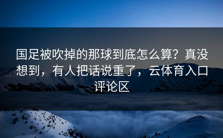 国足被吹掉的那球到底怎么算?真没想到,有人把话说重了,云体育入口评论区 国足被吹掉的那球到底怎么算?真没想到,有人把话说重了,云体育入口评论区