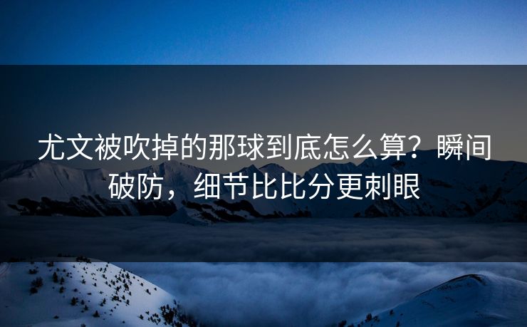 尤文被吹掉的那球到底怎么算?瞬间破防,细节比比分更刺眼 尤文被吹掉的那球到底怎么算?瞬间破防,细节比比分更刺眼